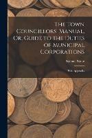 The Town Councillors' Manual, Or, Guide to the Duties of Municipal Corporations: With Appendix