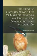 The Birds Of Ontario Being a List Of Birds Observed in the Province Of Ontario With an Account Of