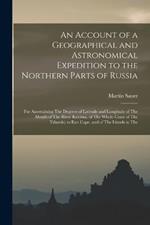 An Account of a Geographical and Astronomical Expedition to the Northern Parts of Russia: For Ascertaining The Degrees of Latitude and Longitude of The Mouth of The River Kovima, of The Whole Coast of The Tshutski, to East Cape, and of The Islands in The