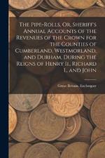 The Pipe-Rolls, Or, Sheriff's Annual Accounts of the Revenues of the Crown for the Counties of Cumberland, Westmorland, and Durham, During the Reigns of Henry Ii., Richard I., and John