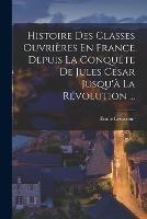 Histoire Des Classes Ouvrieres En France Depuis La Conquete De Jules Cesar Jusqu'a La Revolution ...