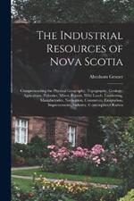 The Industrial Resources of Nova Scotia: Comprehending the Physical Geography, Topography, Geology, Agriculture, Fisheries, Mines, Forests, Wild Lands, Lumbering, Manufactories, Navigation, Commerce, Emigration, Improvements, Industry, Contemplated Railwa