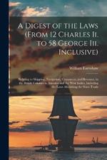 A Digest of the Laws (From 12 Charles Ii. to 58 George Iii. Inclusive): Relating to Shipping, Navigation, Commerce, and Revenue, in the British Colonies in America and the West Indies, Including the Laws Abolishing the Slave Trade