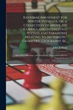 Rational Amusement for Winter Evenings, Or, a Collection of Above 200 Curious and Interesting Puzzles and Paradoxes Relating to Arithmetic, Geometry, Geography, &c: With Their Solutions, and Four Plates, Designed Chiefly for Young Persons