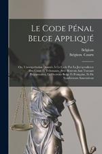 Le Code Penal Belge Applique: Ou, L'interpretation Donnee A Ce Code Par La Jurisprudence Des Cours Et Tribunaux, Avec Renvois Aux Travaux Preparatoires, La Doctrine Belge Et Francaise, Et De Nombreuses Annotations