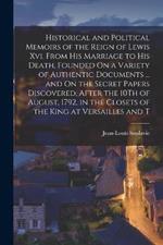 Historical and Political Memoirs of the Reign of Lewis Xvi. From His Marriage to His Death, Founded On a Variety of Authentic Documents ... and On the Secret Papers Discovered, After the 10Th of August, 1792, in the Closets of the King at Versailles and T