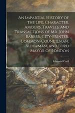 An Impartial History of the Life, Character, Amours, Travels, and Transactions of Mr. John Barber, City-Printer, Common-Councilman, Alderman, and Lord Mayor of London