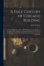 A Half Century of Chicago Building: A Practical Reference Guide: all Building Laws and Ordinances Brought to Date: Historical, Technical and Statistical Review of the Construction and Material Development of America's Inland Metropolis