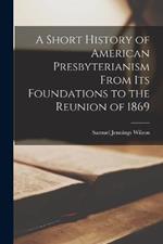 A Short History of American Presbyterianism From its Foundations to the Reunion of 1869