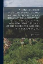 A Hand-Book for Travellers in Switzerland and the Alps of Savoy and Piedmont. [By J. Murray. 1St] -5Th, 7Th-10Th, 12Th, 14Th-16Th, 18Th, 19Th Ed. [2 Issues of the 18Th Ed. the 16Th and 18Th Eds. Are in 2 Pt.]