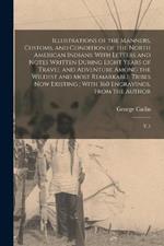 Illustrations of the Manners, Customs, and Condition of the North American Indians: With Letters and Notes Written During Eight Years of Travel and Adventure Among the Wildest and Most Remarkable Tribes now Existing; With 360 Engravings, From the Author: V.1