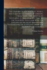 The History of the Ancient, Noble, and Illustrious Family of Gordon, From Their First Arrival in Scotland, in Malcolm III.'s Time, to the Year 1690: Together With the History of the Most Remarkable Transactions in Scotland, From the Beginnign of Robert I: 1