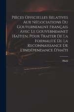 Pieces Officielles Relatives Aux Negociations Du Gouvernement Francais Avec Le Gouvernemnet Haitien, Pour Traiter De La Formalite De La Reconnaissance De L'independance D'haiti