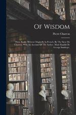 Of Wisdom: Three Books. Written Originally In French, By The Sieur De Charron. With An Account Of The Author. Made English By George Stanhope,