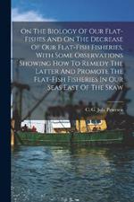 On The Biology Of Our Flat-fishes And On The Decrease Of Our Flat-fish Fisheries, With Some Observations Showing How To Remedy The Latter And Promote The Flat-fish Fisheries In Our Seas East Of The Skaw