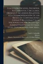 Colección De Leyes, Decretos, Reglamentos, Circulares, Órdenes Y Acuerdos Relativos A La Desamortización De Los Bienes De Corporaciones Civiles Y Religiosas Y A La Nacionalización De Los Que Administraron Las Últimas. Estas Disposiciones Han Sido...