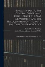 Subject Index To The General Orders And Circulars Of The War Department And The Headquarters Of The Army, Adjutant General's Office: From January 1, 1881, To December 31, 1911