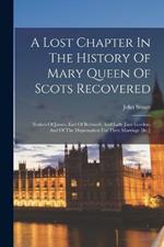 A Lost Chapter In The History Of Mary Queen Of Scots Recovered: Notices Of James, Earl Of Bothwell, And Lady Jane Gordon, And Of The Dispensation For Their Marriage [&c.]