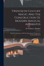 Twentieth Century Magic And The Construction Of Modern Magical Apparatus: With The Introduction Of New Experiments Mechanical, Chemical, Electrical