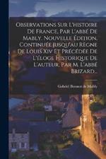 Observations Sur L'histoire De France, Par L'abbe De Mably. Nouvelle Edition, Continuee Jusqu'au Regne De Louis Xiv Et Precedee De L'eloge Historique De L'auteur, Par M. L'abbe Brizard...