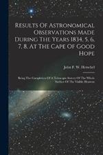 Results Of Astronomical Observations Made During The Years 1834, 5, 6, 7, 8, At The Cape Of Good Hope: Being The Completion Of A Telescopic Survey Of The Whole Surface Of The Visible Heavens