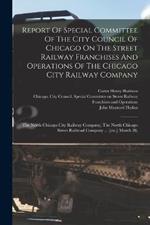 Report Of Special Committee Of The City Council Of Chicago On The Street Railway Franchises And Operations Of The Chicago City Railway Company: The North Chicago City Railway Company, The North Chicago Street Railroad Company ... [etc.] March 28,
