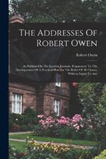 The Addresses Of Robert Owen: As Published In The London Journals, Preparatory To The Developement Of A Practical Plan For The Relief Of All Classes, Without Injury To Any