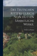 Des teutschen Ritters Ulrich von Hutten sammtliche Werke.