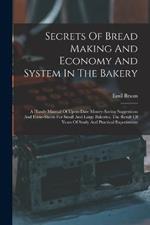 Secrets Of Bread Making And Economy And System In The Bakery: A Handy Manual Of Up-to-date Money-saving Suggestions And Form-sheets For Small And Large Bakeries, The Result Of Years Of Study And Practical Experiments