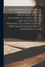 The Experience of Several Eminent Methodist Preachers. With an Account of Their Call to, and Success in the Ministry. In a Series Letters, Written by Themselves, to John Wesley, A.M