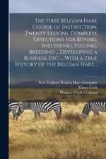 The First Belgian Hare Course of Instruction. Twenty Lessons. Complete Directions for Buying, Sheltering, Feeding, Breeding ... Developing a Business, Etc. ... With a True History of the Belgian Hare ..