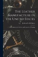 The Leather Manufacture in the United States; a Dissertation on the Methods and Economies of Tanning