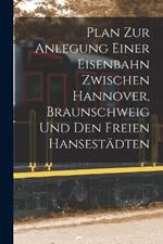 Plan Zur Anlegung Einer Eisenbahn Zwischen Hannover, Braunschweig Und Den Freien Hansestädten