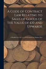 A Code of Contract Law Relating to Sales of Goods of the Value of £10 and Upwards: A Handbook for the Use of Professional and Business Men