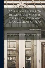 A Series of Letters On the Improved Mode in the Cultivation and Management of Flax: With Various Rules and Instructions On the Value and Qualities of Flax Adapted to Spin Into the Different Numbers of Yarns