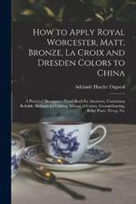 How to Apply Royal Worcester, Matt, Bronze, La Croix and Dresden Colors to China: A Practical Elementary Hand-Book for Amateurs, Containing Reliable Methods for Gilding, Mixing of Colors, Ground-Laying, Relief-Paste, Firing, Etc