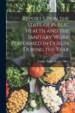 Report Upon the State of Public Health and the Sanitary Work Performed in Dublin During the Year