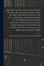 Report of the Naval Advisory Board On the Mild Steel Used in the Construction of the Hull, Boilers, and Machinery of the Dolphin, Atlanta, Boston, and Chicago, Four Steel Vessels Constructed Under the Acts of August 5, 1882, and March 3, 1883