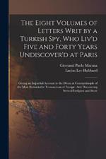 The Eight Volumes of Letters Writ by a Turkish Spy, Who Liv'd Five and Forty Years Undiscover'd at Paris: Giving an Impartial Account to the Divan at Constantinople of the Most Remarkable Transactions of Europe: And Discovering Several Intrigues and Secre