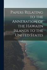 Papers Relating to the Annexation of the Hawaiin Islands to the United States