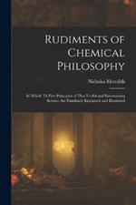 Rudiments of Chemical Philosophy: In Which Th First Principles of That Useful and Entertaining Science Are Familiarly Explained and Illustrated