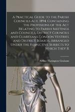 A Practical Guide to the Parish Councils Act, 1894, Containing the Provisions of the Act Relating to Parish Meetings and Councils, District Councils and Guardians, London Vestries and District Boards, Arranged Under the Respective Subjects to Which They R