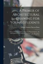 A Primer of Architectural Drawing for Young Students: Being a Progressive Series of Drawing Board Problems, the Embodiment of the Author's Teachings in the Mechanic's Institutes of New York City