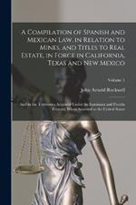 A Compilation of Spanish and Mexican Law, in Relation to Mines, and Titles to Real Estate, in Force in California, Texas and New Mexico: And in the Territories Acquired Under the Louisiana and Florida Treaties, When Annexed to the United States; Volume 1