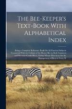 The Bee-Keeper's Text-Book With Alphabetical Index: Being a Complete Reference Book On All Practical Subjects Connected With the Culture of the Honey Bee in Both Common and Movable-Comb Hives, Giving Minute Directions for the Management of Bees in Every M