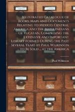 Illustrated Catalogue of Books, Maps and Documents Relating to Mexico, Central America and the Maya Indians of Yucatan, Comprising the Extensive and Important Library Formed During the Past Several Years by Paul Wilkinson ... to be Sold ... at the America