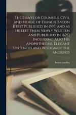 The Essays or Counsels, Civil and Moral of Francis Bacon [first Published in 1597, and as he Left Them Newly Written and Published in 1625] Including Also his Apophthegms, Elegant Sentences and Wisdom of the Ancients