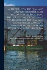 A Report Upon the Quahaug and Oyster Fisheries of Massachusetts, Including the Life History, Growth and Cultivation of the Quahaug (Venus Mercenaria), and Observations on the set of Oyster Spat in Wellfleet Bay