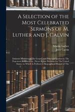 A Selection of the Most Celebrated Sermons of M. Luther and J. Calvin: Eminent Ministers of The Gospel, and Principal Leaders in The Protestant Reformation. (Never Before Published in The United States.) to Which Is Prefixed, a Biographical History of The