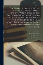 The Essays, or Councils, Civil and Moral, of Sir Francis Bacon ... With A Table of the Colours of Good and Evil. And a Discourse of The Wisdom of the Ancients. To This ed. is Added, The Character of Queen Elizabeth, Never Before Printed in English